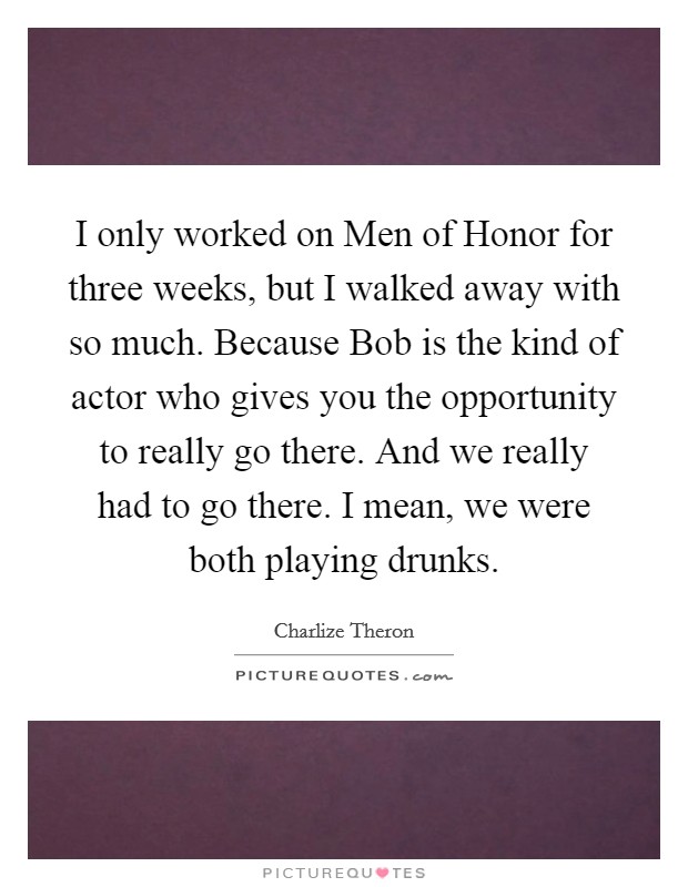 I only worked on Men of Honor for three weeks, but I walked away with so much. Because Bob is the kind of actor who gives you the opportunity to really go there. And we really had to go there. I mean, we were both playing drunks Picture Quote #1