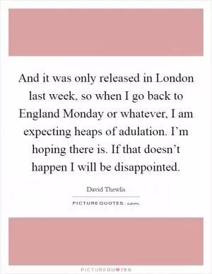 And it was only released in London last week, so when I go back to England Monday or whatever, I am expecting heaps of adulation. I’m hoping there is. If that doesn’t happen I will be disappointed Picture Quote #1