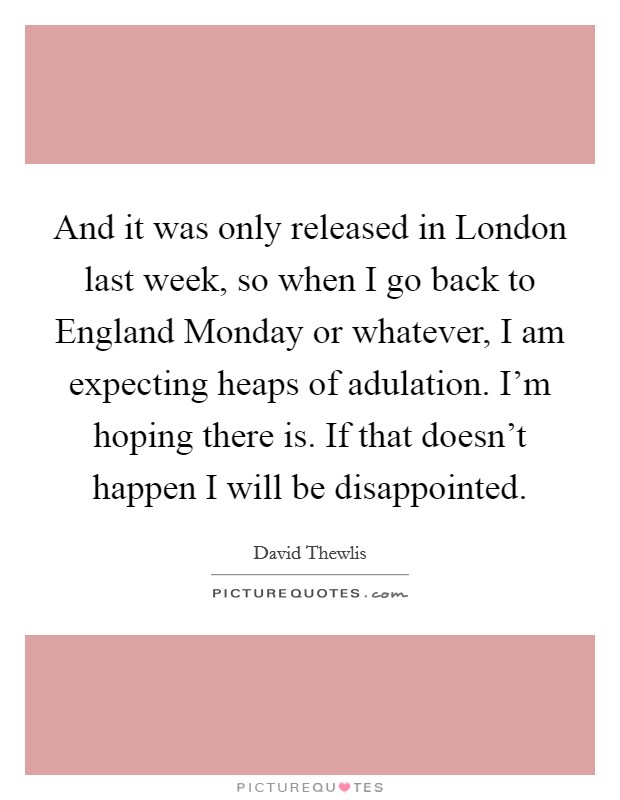 And it was only released in London last week, so when I go back to England Monday or whatever, I am expecting heaps of adulation. I'm hoping there is. If that doesn't happen I will be disappointed Picture Quote #1