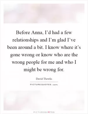 Before Anna, I’d had a few relationships and I’m glad I’ve been around a bit. I know where it’s gone wrong or know who are the wrong people for me and who I might be wrong for Picture Quote #1