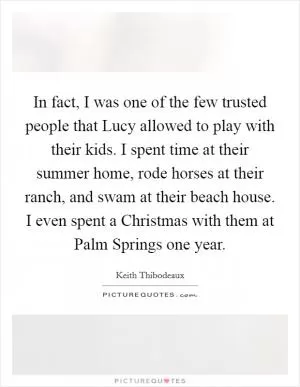 In fact, I was one of the few trusted people that Lucy allowed to play with their kids. I spent time at their summer home, rode horses at their ranch, and swam at their beach house. I even spent a Christmas with them at Palm Springs one year Picture Quote #1