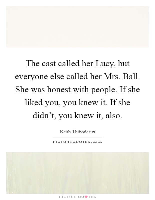 The cast called her Lucy, but everyone else called her Mrs. Ball. She was honest with people. If she liked you, you knew it. If she didn't, you knew it, also Picture Quote #1