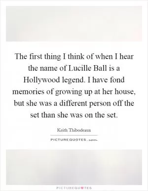 The first thing I think of when I hear the name of Lucille Ball is a Hollywood legend. I have fond memories of growing up at her house, but she was a different person off the set than she was on the set Picture Quote #1
