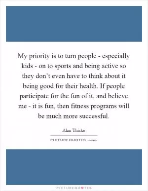 My priority is to turn people - especially kids - on to sports and being active so they don’t even have to think about it being good for their health. If people participate for the fun of it, and believe me - it is fun, then fitness programs will be much more successful Picture Quote #1
