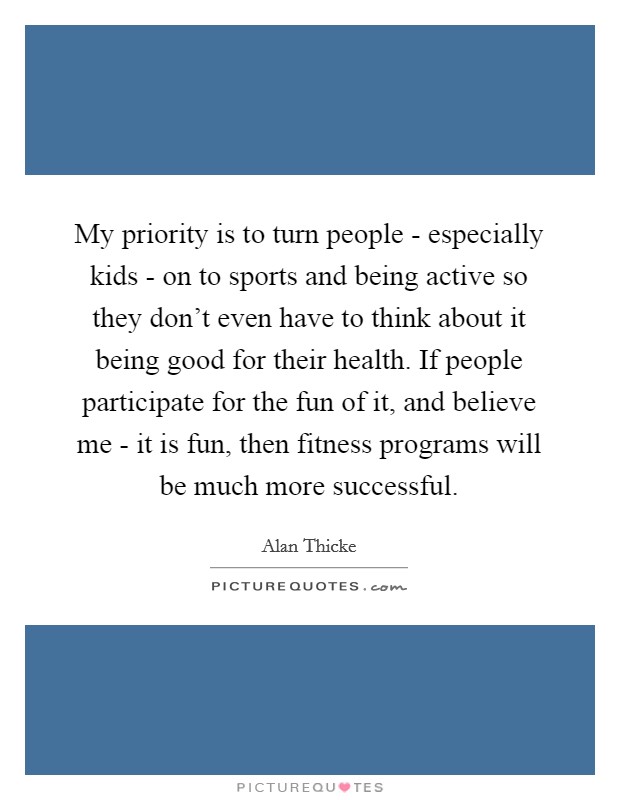 My priority is to turn people - especially kids - on to sports and being active so they don't even have to think about it being good for their health. If people participate for the fun of it, and believe me - it is fun, then fitness programs will be much more successful Picture Quote #1