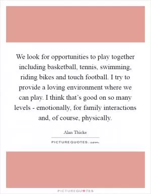 We look for opportunities to play together including basketball, tennis, swimming, riding bikes and touch football. I try to provide a loving environment where we can play. I think that’s good on so many levels - emotionally, for family interactions and, of course, physically Picture Quote #1