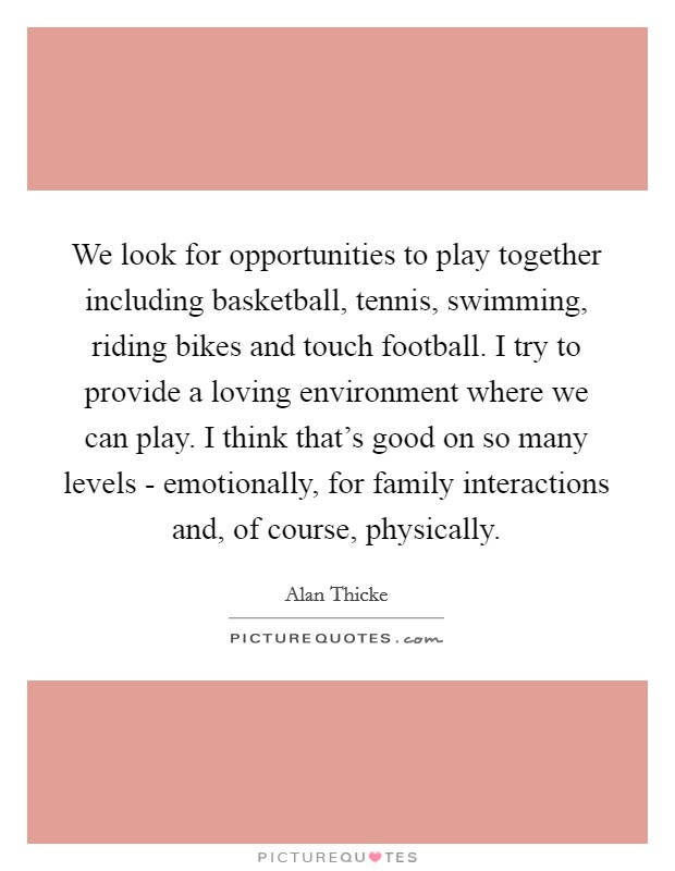 We look for opportunities to play together including basketball, tennis, swimming, riding bikes and touch football. I try to provide a loving environment where we can play. I think that's good on so many levels - emotionally, for family interactions and, of course, physically Picture Quote #1