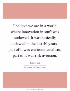 I believe we are in a world where innovation in stuff was outlawed. It was basically outlawed in the last 40 years - part of it was environmentalism, part of it was risk aversion Picture Quote #1