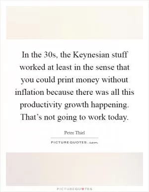 In the  30s, the Keynesian stuff worked at least in the sense that you could print money without inflation because there was all this productivity growth happening. That’s not going to work today Picture Quote #1