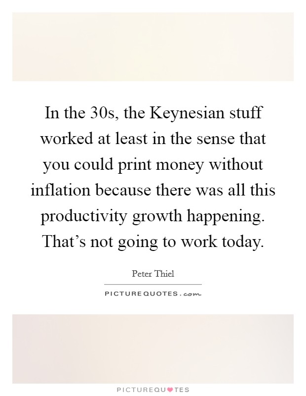 In the  30s, the Keynesian stuff worked at least in the sense that you could print money without inflation because there was all this productivity growth happening. That's not going to work today Picture Quote #1