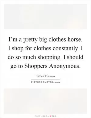I’m a pretty big clothes horse. I shop for clothes constantly. I do so much shopping. I should go to Shoppers Anonymous Picture Quote #1