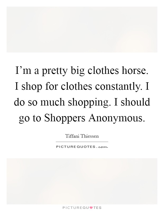 I'm a pretty big clothes horse. I shop for clothes constantly. I do so much shopping. I should go to Shoppers Anonymous Picture Quote #1