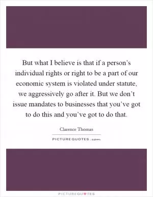 But what I believe is that if a person’s individual rights or right to be a part of our economic system is violated under statute, we aggressively go after it. But we don’t issue mandates to businesses that you’ve got to do this and you’ve got to do that Picture Quote #1