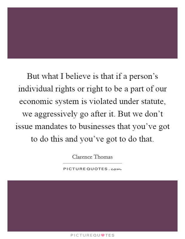 But what I believe is that if a person's individual rights or right to be a part of our economic system is violated under statute, we aggressively go after it. But we don't issue mandates to businesses that you've got to do this and you've got to do that Picture Quote #1