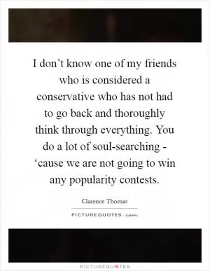 I don’t know one of my friends who is considered a conservative who has not had to go back and thoroughly think through everything. You do a lot of soul-searching - ‘cause we are not going to win any popularity contests Picture Quote #1