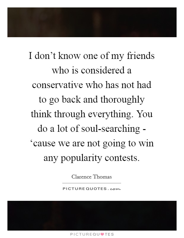 I don't know one of my friends who is considered a conservative who has not had to go back and thoroughly think through everything. You do a lot of soul-searching - ‘cause we are not going to win any popularity contests Picture Quote #1