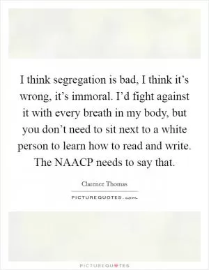 I think segregation is bad, I think it’s wrong, it’s immoral. I’d fight against it with every breath in my body, but you don’t need to sit next to a white person to learn how to read and write. The NAACP needs to say that Picture Quote #1