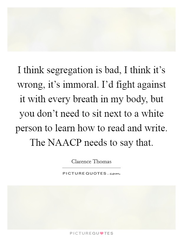 I think segregation is bad, I think it's wrong, it's immoral. I'd fight against it with every breath in my body, but you don't need to sit next to a white person to learn how to read and write. The NAACP needs to say that Picture Quote #1