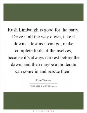 Rush Limbaugh is good for the party. Drive it all the way down, take it down as low as it can go, make complete fools of themselves, because it’s always darkest before the dawn, and then maybe a moderate can come in and rescue them Picture Quote #1