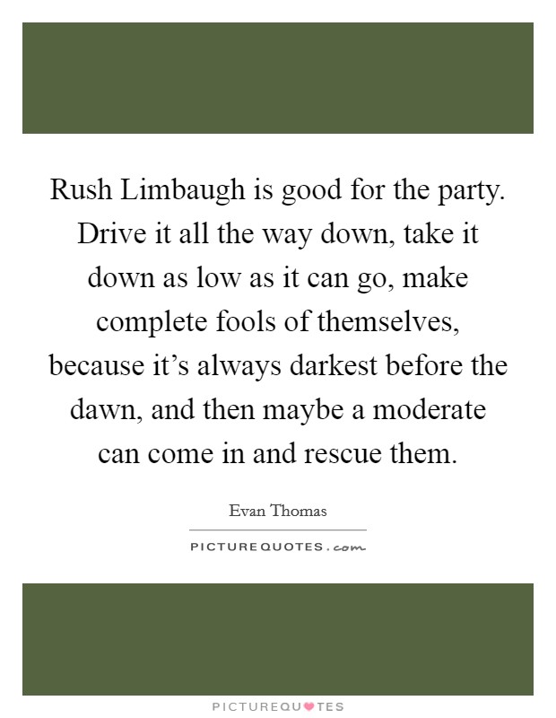 Rush Limbaugh is good for the party. Drive it all the way down, take it down as low as it can go, make complete fools of themselves, because it's always darkest before the dawn, and then maybe a moderate can come in and rescue them Picture Quote #1