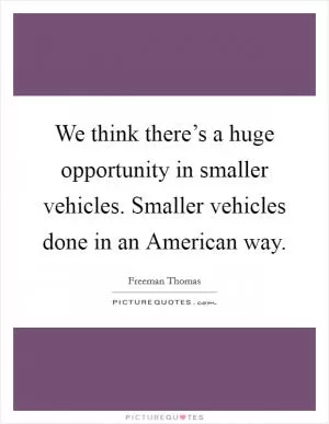 We think there’s a huge opportunity in smaller vehicles. Smaller vehicles done in an American way Picture Quote #1