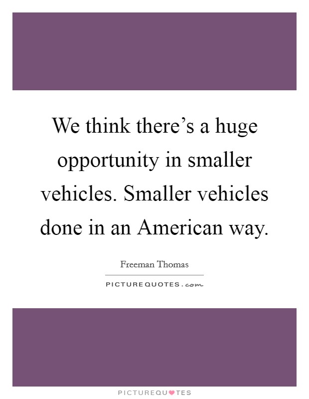 We think there's a huge opportunity in smaller vehicles. Smaller vehicles done in an American way Picture Quote #1