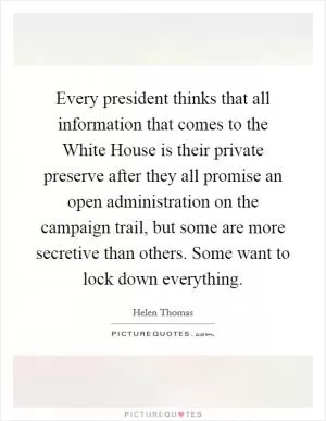 Every president thinks that all information that comes to the White House is their private preserve after they all promise an open administration on the campaign trail, but some are more secretive than others. Some want to lock down everything Picture Quote #1