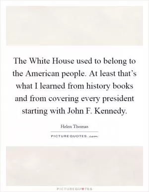 The White House used to belong to the American people. At least that’s what I learned from history books and from covering every president starting with John F. Kennedy Picture Quote #1