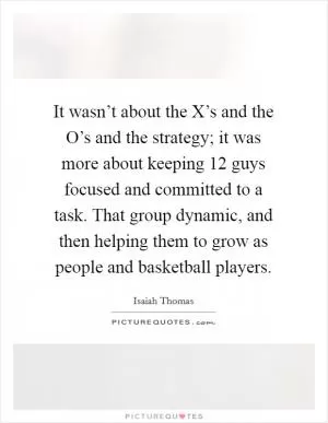 It wasn’t about the X’s and the O’s and the strategy; it was more about keeping 12 guys focused and committed to a task. That group dynamic, and then helping them to grow as people and basketball players Picture Quote #1