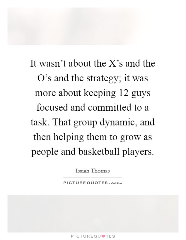 It wasn't about the X's and the O's and the strategy; it was more about keeping 12 guys focused and committed to a task. That group dynamic, and then helping them to grow as people and basketball players Picture Quote #1