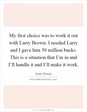 My first choice was to work it out with Larry Brown. I needed Larry and I gave him 50 million bucks. This is a situation that I’m in and I’ll handle it and I’ll make it work Picture Quote #1