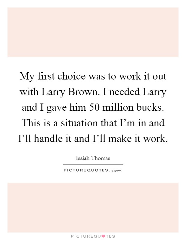 My first choice was to work it out with Larry Brown. I needed Larry and I gave him 50 million bucks. This is a situation that I'm in and I'll handle it and I'll make it work Picture Quote #1
