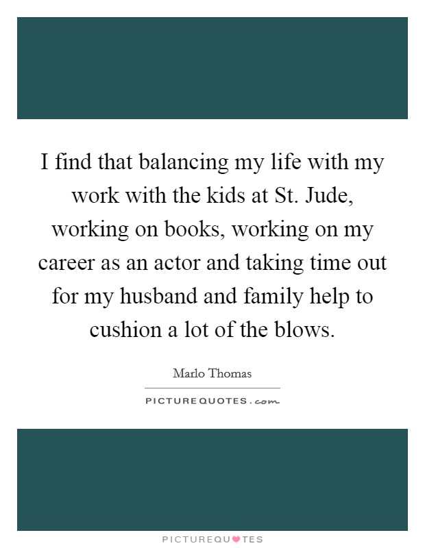 I find that balancing my life with my work with the kids at St. Jude, working on books, working on my career as an actor and taking time out for my husband and family help to cushion a lot of the blows Picture Quote #1