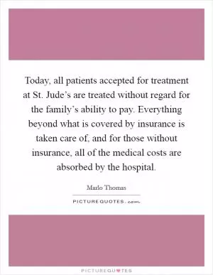 Today, all patients accepted for treatment at St. Jude’s are treated without regard for the family’s ability to pay. Everything beyond what is covered by insurance is taken care of, and for those without insurance, all of the medical costs are absorbed by the hospital Picture Quote #1