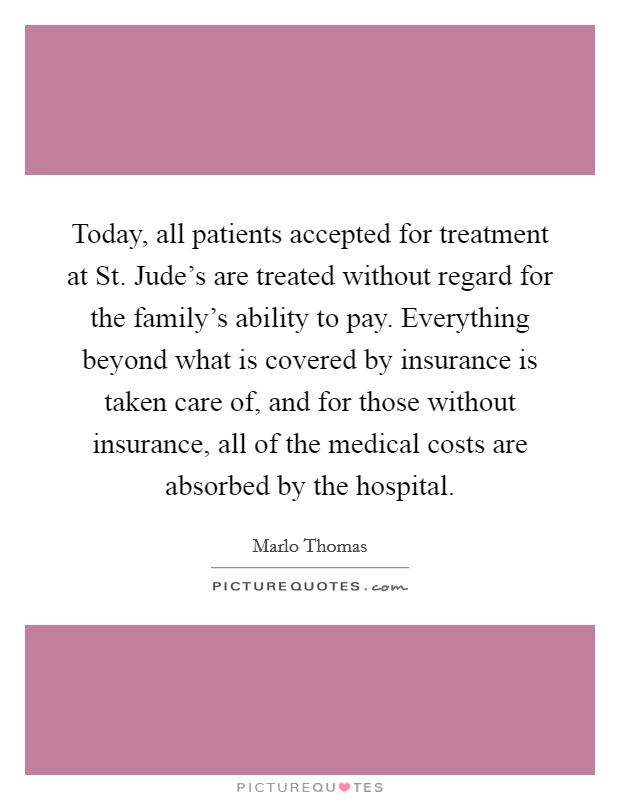 Today, all patients accepted for treatment at St. Jude's are treated without regard for the family's ability to pay. Everything beyond what is covered by insurance is taken care of, and for those without insurance, all of the medical costs are absorbed by the hospital Picture Quote #1