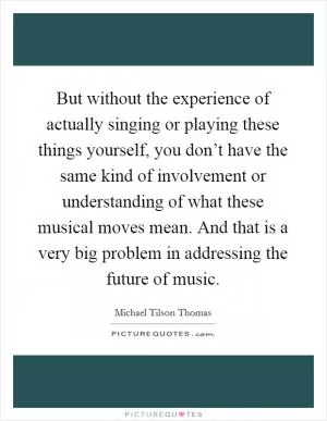 But without the experience of actually singing or playing these things yourself, you don’t have the same kind of involvement or understanding of what these musical moves mean. And that is a very big problem in addressing the future of music Picture Quote #1