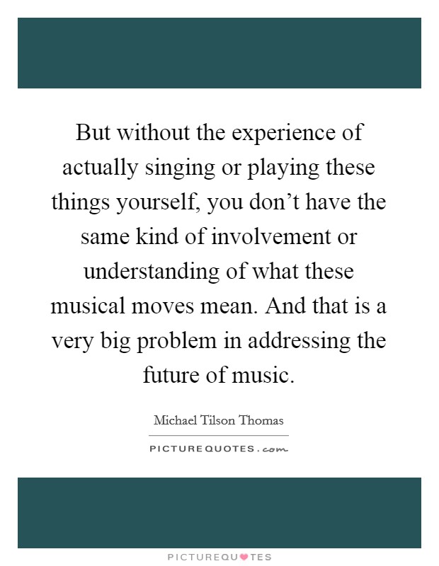But without the experience of actually singing or playing these things yourself, you don't have the same kind of involvement or understanding of what these musical moves mean. And that is a very big problem in addressing the future of music Picture Quote #1