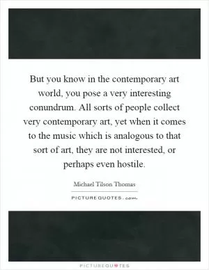 But you know in the contemporary art world, you pose a very interesting conundrum. All sorts of people collect very contemporary art, yet when it comes to the music which is analogous to that sort of art, they are not interested, or perhaps even hostile Picture Quote #1