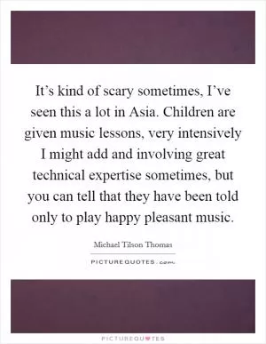 It’s kind of scary sometimes, I’ve seen this a lot in Asia. Children are given music lessons, very intensively I might add and involving great technical expertise sometimes, but you can tell that they have been told only to play happy pleasant music Picture Quote #1