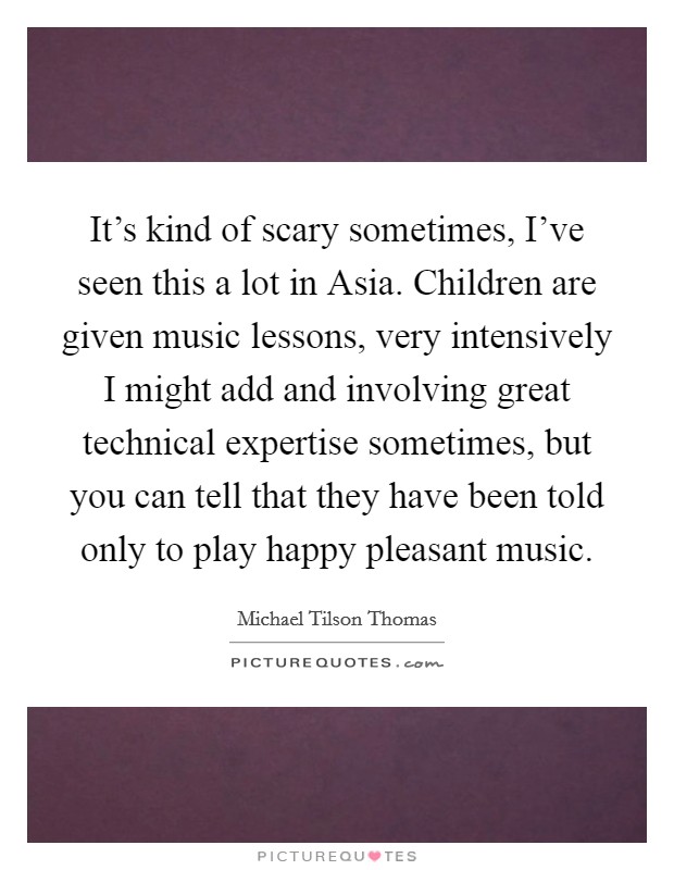 It's kind of scary sometimes, I've seen this a lot in Asia. Children are given music lessons, very intensively I might add and involving great technical expertise sometimes, but you can tell that they have been told only to play happy pleasant music Picture Quote #1