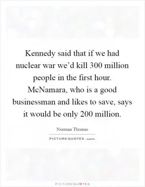 Kennedy said that if we had nuclear war we’d kill 300 million people in the first hour. McNamara, who is a good businessman and likes to save, says it would be only 200 million Picture Quote #1