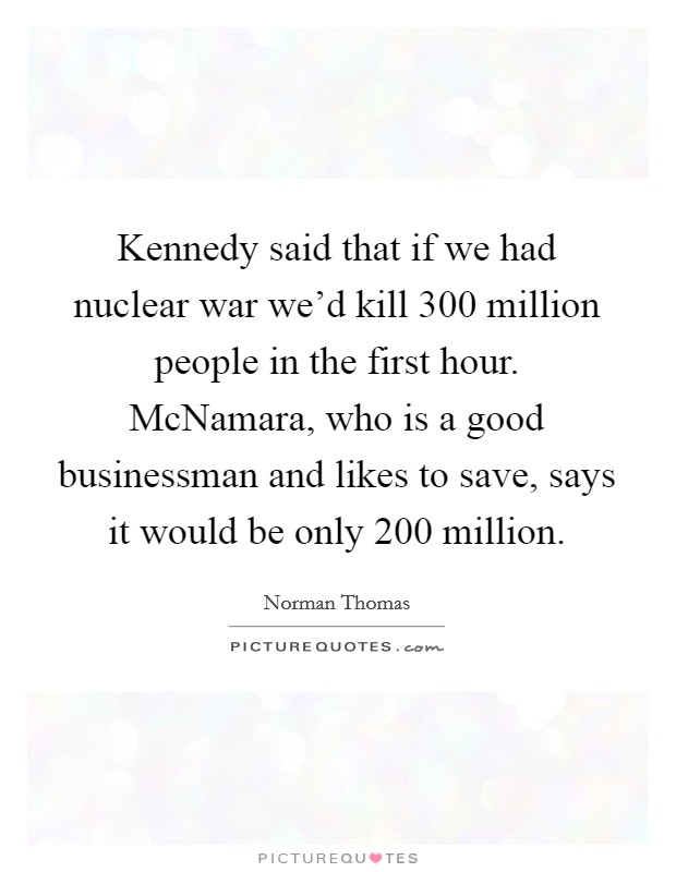 Kennedy said that if we had nuclear war we'd kill 300 million people in the first hour. McNamara, who is a good businessman and likes to save, says it would be only 200 million Picture Quote #1