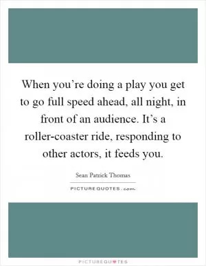 When you’re doing a play you get to go full speed ahead, all night, in front of an audience. It’s a roller-coaster ride, responding to other actors, it feeds you Picture Quote #1