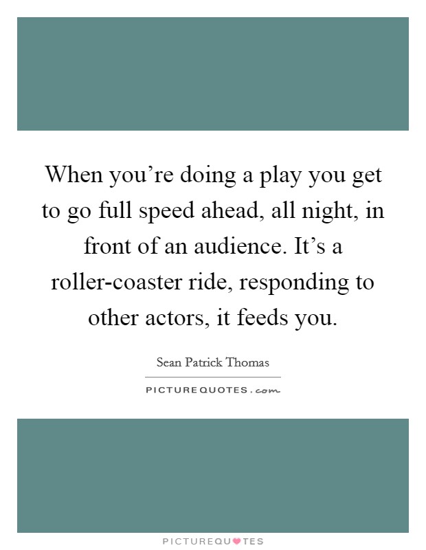 When you're doing a play you get to go full speed ahead, all night, in front of an audience. It's a roller-coaster ride, responding to other actors, it feeds you Picture Quote #1