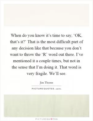 When do you know it’s time to say, ‘OK, that’s it?’ That is the most difficult part of any decision like that because you don’t want to throw the ‘R’ word out there. I’ve mentioned it a couple times, but not in the sense that I’m doing it. That word is very fragile. We’ll see Picture Quote #1
