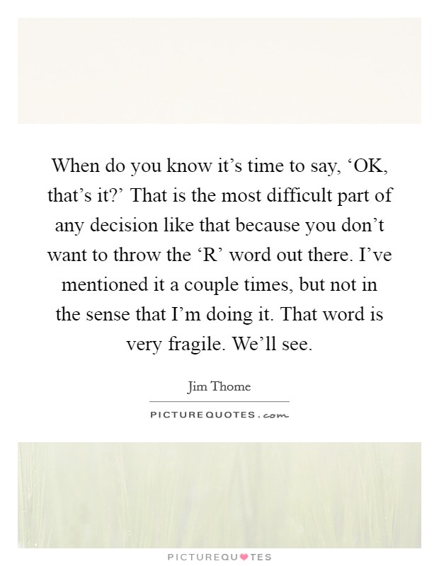 When do you know it's time to say, ‘OK, that's it?' That is the most difficult part of any decision like that because you don't want to throw the ‘R' word out there. I've mentioned it a couple times, but not in the sense that I'm doing it. That word is very fragile. We'll see Picture Quote #1