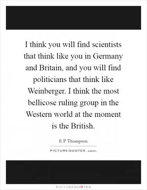 I think you will find scientists that think like you in Germany and Britain, and you will find politicians that think like Weinberger. I think the most bellicose ruling group in the Western world at the moment is the British Picture Quote #1
