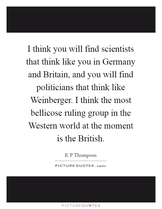 I think you will find scientists that think like you in Germany and Britain, and you will find politicians that think like Weinberger. I think the most bellicose ruling group in the Western world at the moment is the British Picture Quote #1