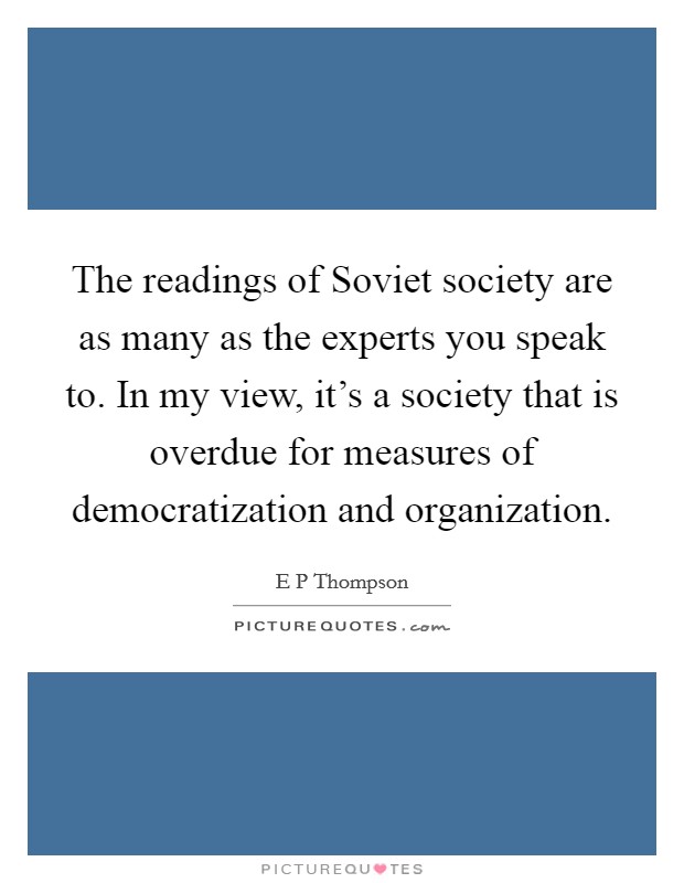 The readings of Soviet society are as many as the experts you speak to. In my view, it's a society that is overdue for measures of democratization and organization Picture Quote #1