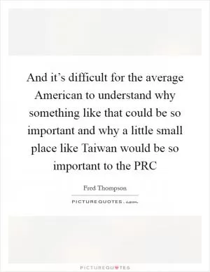 And it’s difficult for the average American to understand why something like that could be so important and why a little small place like Taiwan would be so important to the PRC Picture Quote #1